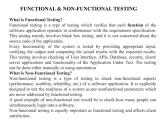 FUNCTIONAL & NON-FUNCTIONAL TESTING
What is Functional Testing?
Functional testing is a type of testing which verifies that each function of the
software application operates in conformance with the requirement specification.
This testing mainly involves black box testing, and it is not concerned about the
source code of the application.
Every functionality of the system is tested by providing appropriate input,
verifying the output and comparing the actual results with the expected results.
This testing involves checking of User Interface, APIs, Database, security, client/
server applications and functionality of the Application Under Test. The testing
can be done either manually or using automation
What is Non-Functional Testing?
Non-functional testing is a type of testing to check non-functional aspects
(performance, usability, reliability, etc.) of a software application. It is explicitly
designed to test the readiness of a system as per nonfunctional parameters which
are never addressed by functional testing.
A good example of non-functional test would be to check how many people can
simultaneously login into a software.
Non-functional testing is equally important as functional testing and affects client
satisfaction.
 