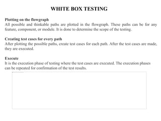 WHITE BOX TESTING
Plotting on the flowgraph
All possible and thinkable paths are plotted in the flowgraph. These paths can be for any
feature, component, or module. It is done to determine the scope of the testing.
Creating test cases for every path
After plotting the possible paths, create test cases for each path. After the test cases are made,
they are executed.
Execute
It is the execution phase of testing where the test cases are executed. The execution phases
can be repeated for confirmation of the test results.
 