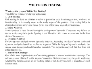 WHITE BOX TESTING
What are the types of White Box Testing?
The different types of white box testing are:
1. Unit Testing
Unit testing is done to confirm whether a particular code is running or not, to check its
functionality. It is usually done in the early steps of the process. Unit testing helps in
eliminating simple errors and hence forms one of the basic steps of performance.
2. Static Analysis
Static Analysis is used for evaluating the static parts of the code. If there are any defects or
errors, static analysis helps in figuring it out. Therefore, the errors are removed in the first
steps of the process.
3. Dynamic Analysis
Following static analysis comes dynamic analysis. According to a lot of testers static and
dynamic analysis should be performed together. With the help of dynamic analysis, the
source code is analyzed and thereafter executed. The output is analyzed, but that does not
affect the process.
4. Statement Coverage
One of the most important steps of the testing process is known as statement coverage. The
advantages are obtained in the steps of execution. Statement coverage helps in analyzing
whether the functionalities are in working order or not. Every function is executed, even if
it is for once.
 