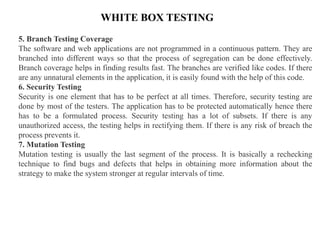 WHITE BOX TESTING
5. Branch Testing Coverage
The software and web applications are not programmed in a continuous pattern. They are
branched into different ways so that the process of segregation can be done effectively.
Branch coverage helps in finding results fast. The branches are verified like codes. If there
are any unnatural elements in the application, it is easily found with the help of this code.
6. Security Testing
Security is one element that has to be perfect at all times. Therefore, security testing are
done by most of the testers. The application has to be protected automatically hence there
has to be a formulated process. Security testing has a lot of subsets. If there is any
unauthorized access, the testing helps in rectifying them. If there is any risk of breach the
process prevents it.
7. Mutation Testing
Mutation testing is usually the last segment of the process. It is basically a rechecking
technique to find bugs and defects that helps in obtaining more information about the
strategy to make the system stronger at regular intervals of time.
 