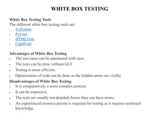 WHITE BOX TESTING
White Box Testing Tools
The different white box testing tools are:
 EclEmma
 PyUnit
 HTMLUnit
 CppdUnit
Advantages of White Box Testing
 The test cases can be automated with ease.
 The tests can be done without GUI.
 Testing is more efficient.
 Optimization of code can be done as the hidden errors are visible
Disadvantages of White Box Testing
 It is comparatively a more complex process.
 It can be expensive.
 The tests are usually not detailed; hence they can have errors.
 An experienced resource person is required for testing as it requires technical
knowledge.
 