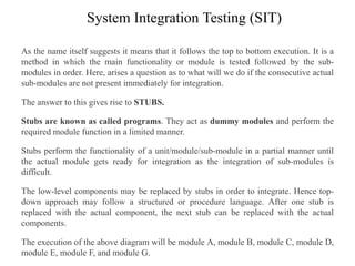 System Integration Testing (SIT)
As the name itself suggests it means that it follows the top to bottom execution. It is a
method in which the main functionality or module is tested followed by the sub-
modules in order. Here, arises a question as to what will we do if the consecutive actual
sub-modules are not present immediately for integration.
The answer to this gives rise to STUBS.
Stubs are known as called programs. They act as dummy modules and perform the
required module function in a limited manner.
Stubs perform the functionality of a unit/module/sub-module in a partial manner until
the actual module gets ready for integration as the integration of sub-modules is
difficult.
The low-level components may be replaced by stubs in order to integrate. Hence top-
down approach may follow a structured or procedure language. After one stub is
replaced with the actual component, the next stub can be replaced with the actual
components.
The execution of the above diagram will be module A, module B, module C, module D,
module E, module F, and module G.
 