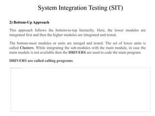 System Integration Testing (SIT)
2) Bottom-Up Approach
This approach follows the bottom-to-top hierarchy. Here, the lower modules are
integrated first and then the higher modules are integrated and tested.
The bottom-most modules or units are merged and tested. The set of lower units is
called Clusters. While integrating the sub-modules with the main module, in case the
main module is not available then the DRIVERS are used to code the main program.
DRIVERS are called calling programs.
 