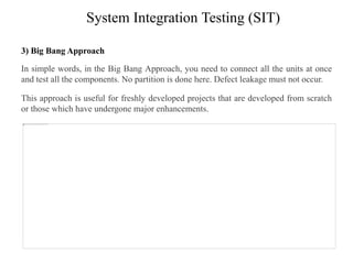 System Integration Testing (SIT)
3) Big Bang Approach
In simple words, in the Big Bang Approach, you need to connect all the units at once
and test all the components. No partition is done here. Defect leakage must not occur.
This approach is useful for freshly developed projects that are developed from scratch
or those which have undergone major enhancements.
 