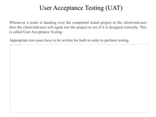User Acceptance Testing (UAT)
Whenever a tester is handing over the completed tested project to the client/end-user
then the client/end-user will again test the project to see if it is designed correctly. This
is called User Acceptance Testing.
Appropriate test cases have to be written for both in order to perform testing.
 