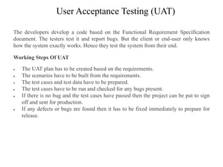 User Acceptance Testing (UAT)
The developers develop a code based on the Functional Requirement Specification
document. The testers test it and report bugs. But the client or end-user only knows
how the system exactly works. Hence they test the system from their end.
Working Steps Of UAT
 The UAT plan has to be created based on the requirements.
 The scenarios have to be built from the requirements.
 The test cases and test data have to be prepared.
 The test cases have to be run and checked for any bugs present.
 If there is no bug and the test cases have passed then the project can be put to sign
off and sent for production.
 If any defects or bugs are found then it has to be fixed immediately to prepare for
release.
 