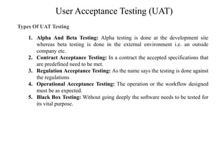 User Acceptance Testing (UAT)
Types Of UAT Testing
1. Alpha And Beta Testing: Alpha testing is done at the development site
whereas beta testing is done in the external environment i.e. an outside
company etc.
2. Contract Acceptance Testing: In a contract the accepted specifications that
are predefined need to be met.
3. Regulation Acceptance Testing: As the name says the testing is done against
the regulations
4. Operational Acceptance Testing: The operation or the workflow designed
must be as expected.
5. Black Box Testing: Without going deeply the software needs to be tested for
its vital purpose.
 