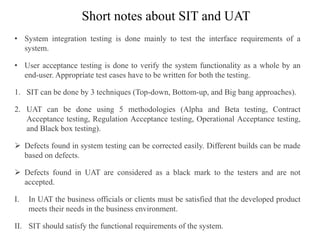 Short notes about SIT and UAT
• System integration testing is done mainly to test the interface requirements of a
system.
• User acceptance testing is done to verify the system functionality as a whole by an
end-user. Appropriate test cases have to be written for both the testing.
1. SIT can be done by 3 techniques (Top-down, Bottom-up, and Big bang approaches).
2. UAT can be done using 5 methodologies (Alpha and Beta testing, Contract
Acceptance testing, Regulation Acceptance testing, Operational Acceptance testing,
and Black box testing).
 Defects found in system testing can be corrected easily. Different builds can be made
based on defects.
 Defects found in UAT are considered as a black mark to the testers and are not
accepted.
I. In UAT the business officials or clients must be satisfied that the developed product
meets their needs in the business environment.
II. SIT should satisfy the functional requirements of the system.
 