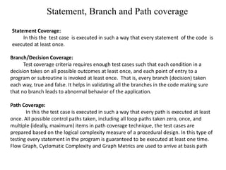 Statement, Branch and Path coverage
Statement Coverage:
In this the test case is executed in such a way that every statement of the code is
executed at least once.
Branch/Decision Coverage:
Test coverage criteria requires enough test cases such that each condition in a
decision takes on all possible outcomes at least once, and each point of entry to a
program or subroutine is invoked at least once. That is, every branch (decision) taken
each way, true and false. It helps in validating all the branches in the code making sure
that no branch leads to abnormal behavior of the application.
Path Coverage:
In this the test case is executed in such a way that every path is executed at least
once. All possible control paths taken, including all loop paths taken zero, once, and
multiple (ideally, maximum) items in path coverage technique, the test cases are
prepared based on the logical complexity measure of a procedural design. In this type of
testing every statement in the program is guaranteed to be executed at least one time.
Flow Graph, Cyclomatic Complexity and Graph Metrics are used to arrive at basis path
 