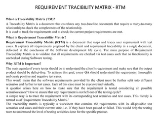 REQUIREMENT TRACIBILITY MATRIX - RTM
What is Traceability Matrix (TM)?
A Traceability Matrix is a document that co-relates any two-baseline documents that require a many-to-many
relationship to check the completeness of the relationship.
It is used to track the requirements and to check the current project requirements are met.
What is Requirement Traceability Matrix?
Requirement Traceability Matrix (RTM) is a document that maps and traces user requirement with test
cases. It captures all requirements proposed by the client and requirement traceability in a single document,
delivered at the conclusion of the Software development life cycle. The main purpose of Requirement
Traceability Matrix is to validate that all requirements are checked via test cases such that no functionality is
unchecked during Software testing.
Why RTM is Important?
The main agenda of every tester should be to understand the client’s requirement and make sure that the output
product should be defect-free. To achieve this goal, every QA should understand the requirement thoroughly
and create positive and negative test cases.
This would mean that the software requirements provided by the client must be further split into different
scenarios and further to test cases. Each of this case must be executed individually.
A question arises here on how to make sure that the requirement is tested considering all possible
scenarios/cases? How to ensure that any requirement is not left out of the testing cycle?
A simple way is to trace the requirement with its corresponding test scenarios and test cases. This merely is
termed as â€˜Requirement Traceability Matrix.’
The traceability matrix is typically a worksheet that contains the requirements with its all-possible test
scenarios and cases and their current state, i.e., if they have been passed or failed. This would help the testing
team to understand the level of testing activities done for the specific product.
 