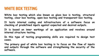 WHITE BOX TESTING
White box testing which also known as glass box is testing, structural
testing, clear box testing, open box testing and transparent box testing.
It tests internal coding and infrastructure of a software focus on
checking of predefined inputs against expected and desired outputs.
It is based on inner workings of an application and revolves around
internal structure testing.
In this type of testing programming skills are required to design test
cases.
The primary goal of white box testing is to focus on the flow of inputs
and outputs through the software and strengthening the security of the
software.
 