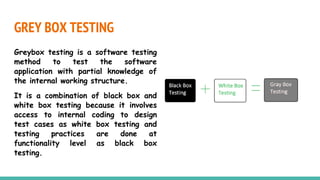 GREY BOX TESTING
Greybox testing is a software testing
method to test the software
application with partial knowledge of
the internal working structure.
It is a combination of black box and
white box testing because it involves
access to internal coding to design
test cases as white box testing and
testing practices are done at
functionality level as black box
testing.
 