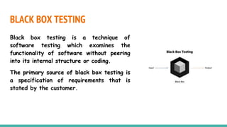 BLACK BOX TESTING
Black box testing is a technique of
software testing which examines the
functionality of software without peering
into its internal structure or coding.
The primary source of black box testing is
a specification of requirements that is
stated by the customer.
 