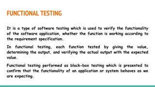 FUNCTIONAL TESTING
It is a type of software testing which is used to verify the functionality
of the software application, whether the function is working according to
the requirement specification.
In functional testing, each function tested by giving the value,
determining the output, and verifying the actual output with the expected
value.
Functional testing performed as black-box testing which is presented to
confirm that the functionality of an application or system behaves as we
are expecting.
 