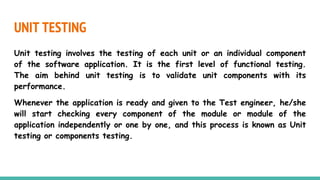 UNIT TESTING
Unit testing involves the testing of each unit or an individual component
of the software application. It is the first level of functional testing.
The aim behind unit testing is to validate unit components with its
performance.
Whenever the application is ready and given to the Test engineer, he/she
will start checking every component of the module or module of the
application independently or one by one, and this process is known as Unit
testing or components testing.
 