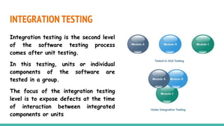 INTEGRATION TESTING
Integration testing is the second level
of the software testing process
comes after unit testing.
In this testing, units or individual
components of the software are
tested in a group.
The focus of the integration testing
level is to expose defects at the time
of interaction between integrated
components or units
 