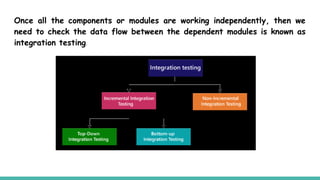 Once all the components or modules are working independently, then we
need to check the data flow between the dependent modules is known as
integration testing.
 