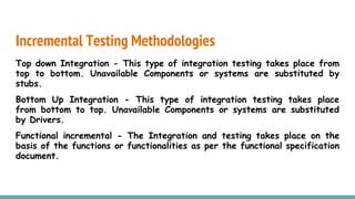 Incremental Testing Methodologies
Top down Integration - This type of integration testing takes place from
top to bottom. Unavailable Components or systems are substituted by
stubs.
Bottom Up Integration - This type of integration testing takes place
from bottom to top. Unavailable Components or systems are substituted
by Drivers.
Functional incremental - The Integration and testing takes place on the
basis of the functions or functionalities as per the functional specification
document.
 