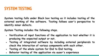 SYSTEM TESTING
System testing falls under Black box testing as it includes testing of the
external working of the software. Testing follows user's perspective to
identify minor defects.
System Testing includes the following steps.
● Verification of input functions of the application to test whether it is
producing the expected output or not.
● Testing of integrated software by including external peripherals to
check the interaction of various components with each other.
● Testing of the whole system for End to End testing.
● Behavior testing of the application via auser's experience
 