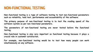 NON-FUNCTIONAL TESTING
Non-functional testing is a type of software testing to test non-functional parameters
such as reliability, load test, performance and accountability of the software.
The primary purpose of non-functional testing is to test the reading speed of the
software system as per non-functional parameters.
The parameters of non-functional testing are never tested before the functional
testing.
Non-functional testing is also very important as functional testing because it plays a
crucial role in customer satisfaction.
For example, non-functional testing would be to test how many people can work
simultaneously on any software.
 