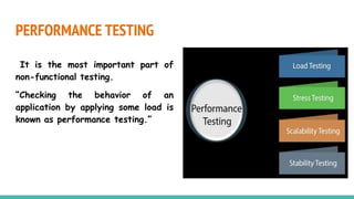 PERFORMANCE TESTING
It is the most important part of
non-functional testing.
“Checking the behavior of an
application by applying some load is
known as performance testing.”
 