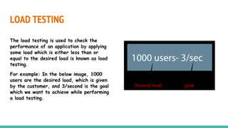 LOAD TESTING
The load testing is used to check the
performance of an application by applying
some load which is either less than or
equal to the desired load is known as load
testing.
For example: In the below image, 1000
users are the desired load, which is given
by the customer, and 3/second is the goal
which we want to achieve while performing
a load testing.
 