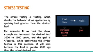 STRESS TESTING
The stress testing is testing, which
checks the behavior of an application by
applying load greater than the desired
load.
For example: If we took the above
example and increased the desired load
1000 to 1100 users, and the goal is
4/second. While performing the stress
testing in this scenario, it will pass
because the load is greater (100 up)
than the actual desired load.
 