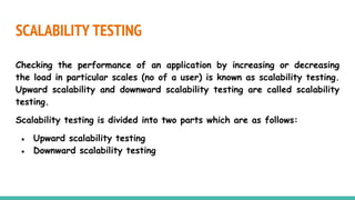 SCALABILITY TESTING
Checking the performance of an application by increasing or decreasing
the load in particular scales (no of a user) is known as scalability testing.
Upward scalability and downward scalability testing are called scalability
testing.
Scalability testing is divided into two parts which are as follows:
● Upward scalability testing
● Downward scalability testing
 