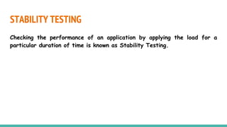STABILITY TESTING
Checking the performance of an application by applying the load for a
particular duration of time is known as Stability Testing.
 