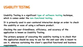 USABILITY TESTING
Usability Testing is a significant type of software testing technique,
which is comes under the non-functional testing.
It is primarily used in user-centered interaction design on order to check
the usability or ease of using a software product.
Checking the user-friendliness, efficiency, and accuracy of the
application is known as Usability Testing.
The primary purpose of executing the usability testing is to check that
the application should be easy to use for the end-user who is meant to
use it, whereas sustaining the client's specified functional and business
requirements.
 