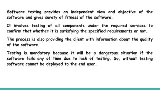 Software testing provides an independent view and objective of the
software and gives surety of fitness of the software.
It involves testing of all components under the required services to
confirm that whether it is satisfying the specified requirements or not.
The process is also providing the client with information about the quality
of the software.
Testing is mandatory because it will be a dangerous situation if the
software fails any of time due to lack of testing. So, without testing
software cannot be deployed to the end user.
 
