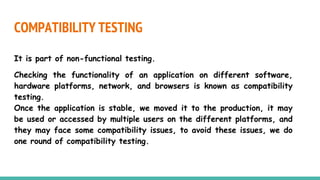 COMPATIBILITY TESTING
It is part of non-functional testing.
Checking the functionality of an application on different software,
hardware platforms, network, and browsers is known as compatibility
testing.
Once the application is stable, we moved it to the production, it may
be used or accessed by multiple users on the different platforms, and
they may face some compatibility issues, to avoid these issues, we do
one round of compatibility testing.
 
