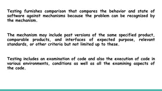 Testing furnishes comparison that compares the behavior and state of
software against mechanisms because the problem can be recognized by
the mechanism.
The mechanism may include past versions of the same specified product,
comparable products, and interfaces of expected purpose, relevant
standards, or other criteria but not limited up to these.
Testing includes an examination of code and also the execution of code in
various environments, conditions as well as all the examining aspects of
the code.
 
