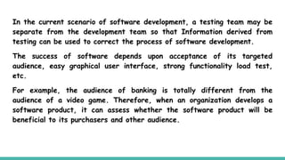 In the current scenario of software development, a testing team may be
separate from the development team so that Information derived from
testing can be used to correct the process of software development.
The success of software depends upon acceptance of its targeted
audience, easy graphical user interface, strong functionality load test,
etc.
For example, the audience of banking is totally different from the
audience of a video game. Therefore, when an organization develops a
software product, it can assess whether the software product will be
beneficial to its purchasers and other audience.
 