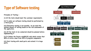 Type of Software testing
Principles of Testing:-
(i) All the tests should meet the customer requirements.
(ii) To make our software testing should be performed by
a third party.
(iii) Exhaustive testing is not possible. As we need the
optimal amount of testing based on the risk assessment of
the application.
(iv) All the tests to be conducted should be planned before
implementing it
(v) It follows the Pareto rule(80/20 rule) which states that
80% of errors come from 20% of program components.
(vi) Start testing with small parts and extend it to large
parts.
 