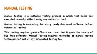 MANUAL TESTING
Manual testing is a software testing process in which test cases are
executed manually without using any automated tool.
Manual testing is mandatory for every newly developed software before
automated testing.
This testing requires great efforts and time, but it gives the surety of
bug-free software. Manual Testing requires knowledge of manual testing
techniques but not of any automated testing tool.
 