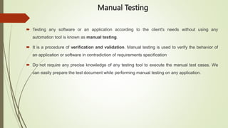 Manual Testing
 Testing any software or an application according to the client's needs without using any
automation tool is known as manual testing.
 It is a procedure of verification and validation. Manual testing is used to verify the behavior of
an application or software in contradiction of requirements specification
 Do not require any precise knowledge of any testing tool to execute the manual test cases. We
can easily prepare the test document while performing manual testing on any application.
 