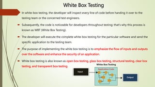 White Box Testing
 In white-box testing, the developer will inspect every line of code before handing it over to the
testing team or the concerned test engineers.
 Subsequently, the code is noticeable for developers throughout testing; that's why this process is
known as WBT (White Box Testing).
 The developer will execute the complete white-box testing for the particular software and send the
specific application to the testing team.
 The purpose of implementing the white box testing is to emphasize the flow of inputs and outputs
over the software and enhance the security of an application.
 White box testing is also known as open box testing, glass box testing, structural testing, clear box
testing, and transparent box testing.
 