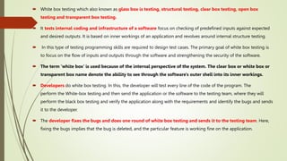  White box testing which also known as glass box is testing, structural testing, clear box testing, open box
testing and transparent box testing.
 It tests internal coding and infrastructure of a software focus on checking of predefined inputs against expected
and desired outputs. It is based on inner workings of an application and revolves around internal structure testing.
 In this type of testing programming skills are required to design test cases. The primary goal of white box testing is
to focus on the flow of inputs and outputs through the software and strengthening the security of the software.
 The term 'white box' is used because of the internal perspective of the system. The clear box or white box or
transparent box name denote the ability to see through the software's outer shell into its inner workings.
 Developers do white box testing. In this, the developer will test every line of the code of the program. The
perform the White-box testing and then send the application or the software to the testing team, where they will
perform the black box testing and verify the application along with the requirements and identify the bugs and sends
it to the developer.
 The developer fixes the bugs and does one round of white box testing and sends it to the testing team. Here,
fixing the bugs implies that the bug is deleted, and the particular feature is working fine on the application.
 