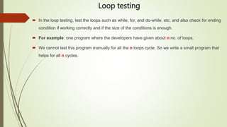 Loop testing
 In the loop testing, test the loops such as while, for, and do-while, etc. and also check for ending
condition if working correctly and if the size of the conditions is enough.
 For example: one program where the developers have given about n no. of loops.
 We cannot test this program manually for all the n loops cycle. So we write a small program that
helps for all n cycles.
 
