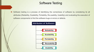 Software Testing
 Software testing is a process of identifying the correctness of software by considering its all
attributes (Reliability, Scalability, Portability, Re-usability, Usability) and evaluating the execution of
software components to find the software bugs or errors or defects.
 