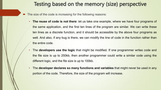 Testing based on the memory (size) perspective
 The size of the code is increasing for the following reasons:
• The reuse of code is not there: let us take one example, where we have four programs of
the same application, and the first ten lines of the program are similar. We can write these
ten lines as a discrete function, and it should be accessible by the above four programs as
well. And also, if any bug is there, we can modify the line of code in the function rather than
the entire code.
• The developers use the logic that might be modified. If one programmer writes code and
the file size is up to 250kb, then another programmer could write a similar code using the
different logic, and the file size is up to 100kb.
• The developer declares so many functions and variables that might never be used in any
portion of the code. Therefore, the size of the program will increase.
 