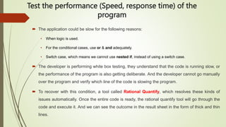 Test the performance (Speed, response time) of the
program
 The application could be slow for the following reasons:
• When logic is used.
• For the conditional cases, use or & and adequately.
• Switch case, which means we cannot use nested if, instead of using a switch case.
 The developer is performing white box testing, they understand that the code is running slow, or
the performance of the program is also getting deliberate. And the developer cannot go manually
over the program and verify which line of the code is slowing the program.
 To recover with this condition, a tool called Rational Quantify, which resolves these kinds of
issues automatically. Once the entire code is ready, the rational quantify tool will go through the
code and execute it. And we can see the outcome in the result sheet in the form of thick and thin
lines.
 