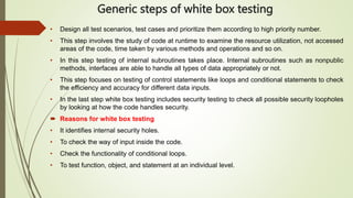 Generic steps of white box testing
• Design all test scenarios, test cases and prioritize them according to high priority number.
• This step involves the study of code at runtime to examine the resource utilization, not accessed
areas of the code, time taken by various methods and operations and so on.
• In this step testing of internal subroutines takes place. Internal subroutines such as nonpublic
methods, interfaces are able to handle all types of data appropriately or not.
• This step focuses on testing of control statements like loops and conditional statements to check
the efficiency and accuracy for different data inputs.
• In the last step white box testing includes security testing to check all possible security loopholes
by looking at how the code handles security.
 Reasons for white box testing
• It identifies internal security holes.
• To check the way of input inside the code.
• Check the functionality of conditional loops.
• To test function, object, and statement at an individual level.
 