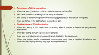  Advantages of White box testing
• White box testing optimizes code so hidden errors can be identified.
• Test cases of white box testing can be easily automated.
• This testing is more thorough than other testing approaches as it covers all code paths.
• It can be started in the SDLC phase even without GUI.
 Disadvantages of White box testing
• White box testing is too much time consuming when it comes to large-scale programming
applications.
• White box testing is much expensive and complex.
• It can lead to production error because it is not detailed by the developers.
• White box testing needs professional programmers who have a detailed knowledge and
understanding of programming language and implementation.
 