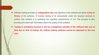 Software testing provides an independent view and objective of the software and gives surety of
fitness of the software. It involves testing of all components under the required services to
confirm that whether it is satisfying the specified requirements or not. The process is also
providing the client with information about the quality of the software.
 Testing is mandatory because it will be a dangerous situation if the software fails any of
time due to lack of testing. So, without testing software cannot be deployed to the end
user.
 