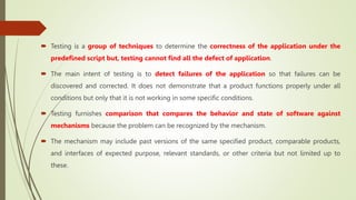  Testing is a group of techniques to determine the correctness of the application under the
predefined script but, testing cannot find all the defect of application.
 The main intent of testing is to detect failures of the application so that failures can be
discovered and corrected. It does not demonstrate that a product functions properly under all
conditions but only that it is not working in some specific conditions.
 Testing furnishes comparison that compares the behavior and state of software against
mechanisms because the problem can be recognized by the mechanism.
 The mechanism may include past versions of the same specified product, comparable products,
and interfaces of expected purpose, relevant standards, or other criteria but not limited up to
these.
 