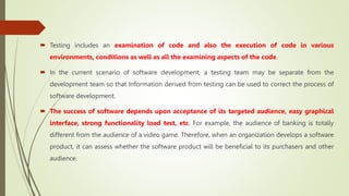 Testing includes an examination of code and also the execution of code in various
environments, conditions as well as all the examining aspects of the code.
 In the current scenario of software development, a testing team may be separate from the
development team so that Information derived from testing can be used to correct the process of
software development.
 The success of software depends upon acceptance of its targeted audience, easy graphical
interface, strong functionality load test, etc. For example, the audience of banking is totally
different from the audience of a video game. Therefore, when an organization develops a software
product, it can assess whether the software product will be beneficial to its purchasers and other
audience.
 