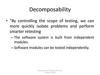 Decomposability
• "By controlling the scope of testing, we can
more quickly isolate problems and perform
smarter retesting
– The software system is built from independent
modules.
– Software modules can be tested independently.
Prepared by, Dr.T.Thendral, Assistant
Professor, SRCW
 