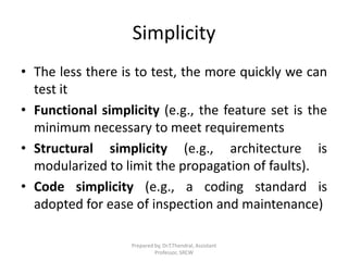 Simplicity
• The less there is to test, the more quickly we can
test it
• Functional simplicity (e.g., the feature set is the
minimum necessary to meet requirements
• Structural simplicity (e.g., architecture is
modularized to limit the propagation of faults).
• Code simplicity (e.g., a coding standard is
adopted for ease of inspection and maintenance)
Prepared by, Dr.T.Thendral, Assistant
Professor, SRCW
 